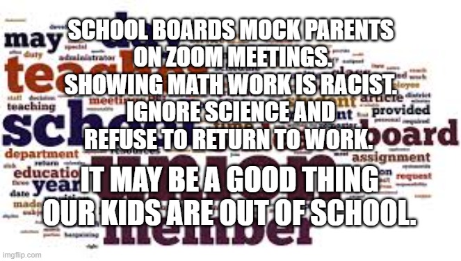 Education or Indoctrination? | SCHOOL BOARDS MOCK PARENTS
 ON ZOOM MEETINGS.
SHOWING MATH WORK IS RACIST.
IGNORE SCIENCE AND
REFUSE TO RETURN TO WORK. IT MAY BE A GOOD THING OUR KIDS ARE OUT OF SCHOOL. | image tagged in teachers,unions,science deniers,children,words of wisdom,facts | made w/ Imgflip meme maker