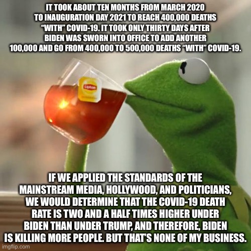 Biden is responsible for a higher COVID death rate, according to liberal logic. | IT TOOK ABOUT TEN MONTHS FROM MARCH 2020 TO INAUGURATION DAY 2021 TO REACH 400,000 DEATHS “WITH” COVID-19. IT TOOK ONLY THIRTY DAYS AFTER BIDEN WAS SWORN INTO OFFICE TO ADD ANOTHER 100,000 AND GO FROM 400,000 TO 500,000 DEATHS “WITH” COVID-19. IF WE APPLIED THE STANDARDS OF THE MAINSTREAM MEDIA, HOLLYWOOD, AND POLITICIANS, WE WOULD DETERMINE THAT THE COVID-19 DEATH RATE IS TWO AND A HALF TIMES HIGHER UNDER BIDEN THAN UNDER TRUMP, AND THEREFORE, BIDEN IS KILLING MORE PEOPLE. BUT THAT’S NONE OF MY BUSINESS. | image tagged in memes,but that's none of my business,kermit the frog,joe biden,donald trump,covid | made w/ Imgflip meme maker