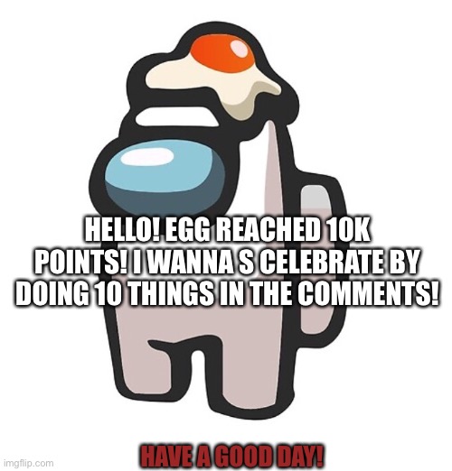 HELLO! EGG REACHED 10K POINTS! I WANNA S CELEBRATE BY DOING 10 THINGS IN THE COMMENTS! HAVE A GOOD DAY! | made w/ Imgflip meme maker