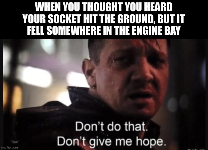 My last 10mm. C’mon man! | WHEN YOU THOUGHT YOU HEARD
YOUR SOCKET HIT THE GROUND, BUT IT
FELL SOMEWHERE IN THE ENGINE BAY | image tagged in hawkeye don t give me hope,mechanic,socket,lost,10mm,dropped | made w/ Imgflip meme maker