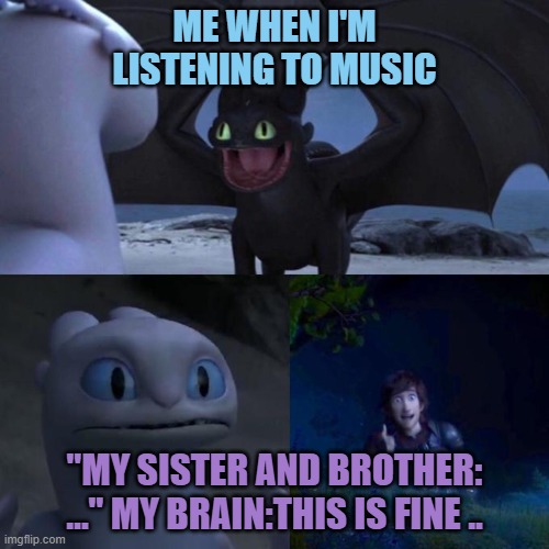 Toothless presents himself | ME WHEN I'M LISTENING TO MUSIC; "MY SISTER AND BROTHER: …" MY BRAIN:THIS IS FINE .. | image tagged in toothless presents himself | made w/ Imgflip meme maker