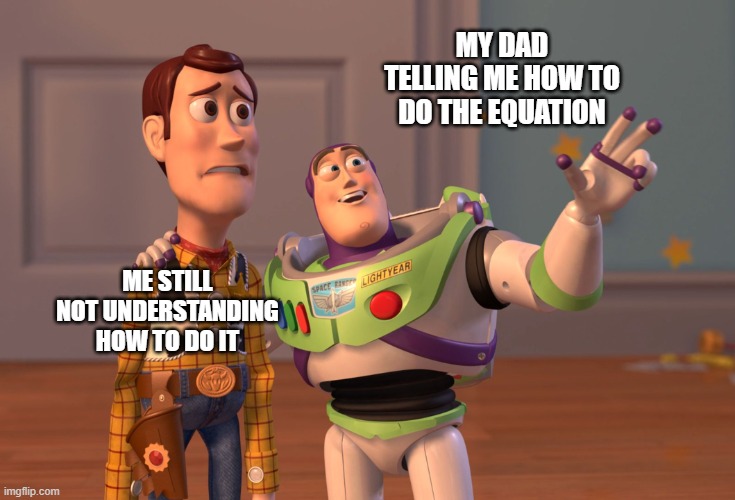 this happens to me | MY DAD TELLING ME HOW TO DO THE EQUATION; ME STILL NOT UNDERSTANDING HOW TO DO IT | image tagged in memes,x x everywhere | made w/ Imgflip meme maker