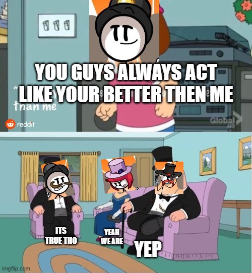 You Guys always act like you're better than me | YOU GUYS ALWAYS ACT LIKE YOUR BETTER THEN ME; ITS TRUE THO; YEAH WE ARE; YEP | image tagged in you guys always act like you're better than me | made w/ Imgflip meme maker