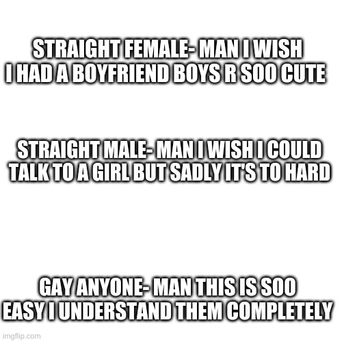 easy | STRAIGHT FEMALE- MAN I WISH I HAD A BOYFRIEND BOYS R SOO CUTE; STRAIGHT MALE- MAN I WISH I COULD TALK TO A GIRL BUT SADLY IT'S TO HARD; GAY ANYONE- MAN THIS IS SOO EASY I UNDERSTAND THEM COMPLETELY | image tagged in memes,blank transparent square | made w/ Imgflip meme maker