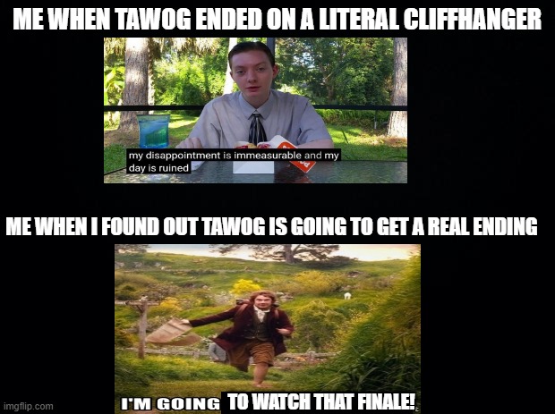Black background | ME WHEN TAWOG ENDED ON A LITERAL CLIFFHANGER; ME WHEN I FOUND OUT TAWOG IS GOING TO GET A REAL ENDING; TO WATCH THAT FINALE! | image tagged in black background,my dissapointment is immeasurable and my day is ruined | made w/ Imgflip meme maker