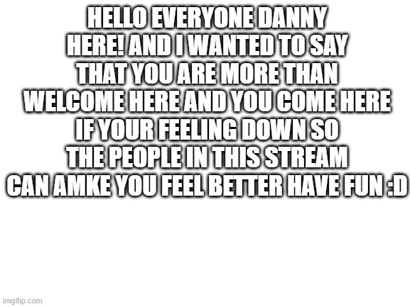 have fun and be wholesome | HELLO EVERYONE DANNY HERE! AND I WANTED TO SAY THAT YOU ARE MORE THAN WELCOME HERE AND YOU COME HERE IF YOUR FEELING DOWN SO THE PEOPLE IN THIS STREAM CAN AMKE YOU FEEL BETTER HAVE FUN :D | image tagged in blank white template | made w/ Imgflip meme maker