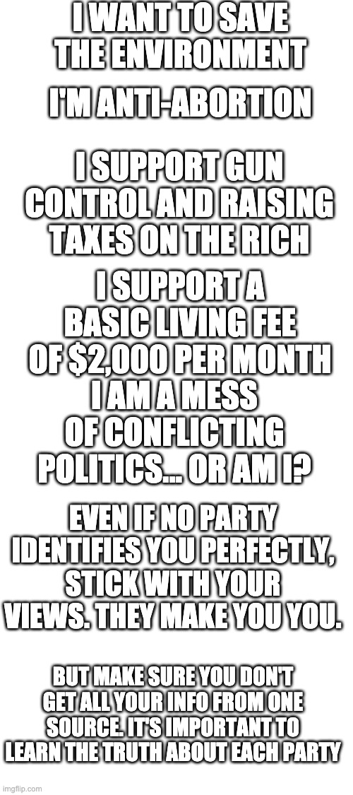 Don't just vote for the big parties. Vote for the party that is closest to your views. | I WANT TO SAVE THE ENVIRONMENT; I'M ANTI-ABORTION; I SUPPORT GUN CONTROL AND RAISING TAXES ON THE RICH; I SUPPORT A BASIC LIVING FEE OF $2,000 PER MONTH; I AM A MESS OF CONFLICTING POLITICS... OR AM I? EVEN IF NO PARTY IDENTIFIES YOU PERFECTLY, STICK WITH YOUR VIEWS. THEY MAKE YOU YOU. BUT MAKE SURE YOU DON'T GET ALL YOUR INFO FROM ONE SOURCE. IT'S IMPORTANT TO LEARN THE TRUTH ABOUT EACH PARTY | image tagged in blank white template | made w/ Imgflip meme maker