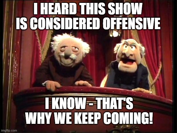 Statler and Waldorf |  I HEARD THIS SHOW IS CONSIDERED OFFENSIVE; I KNOW - THAT'S WHY WE KEEP COMING! | image tagged in statler and waldorf | made w/ Imgflip meme maker