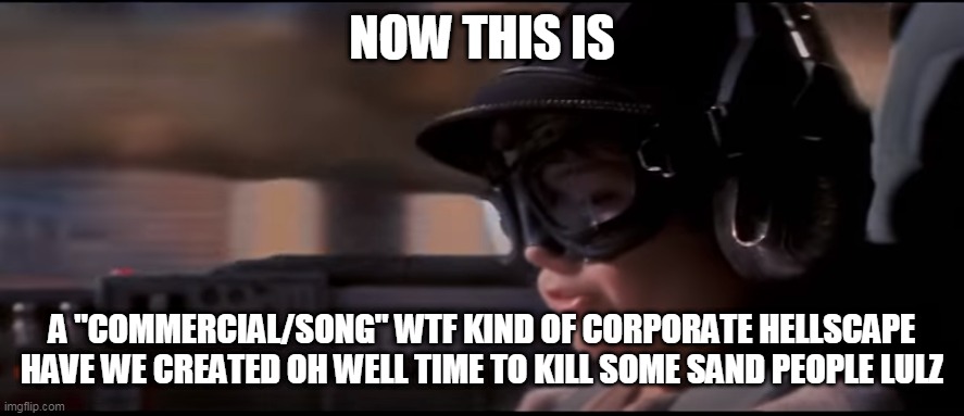 Now THIS is podracing! | NOW THIS IS; A "COMMERCIAL/SONG" WTF KIND OF CORPORATE HELLSCAPE HAVE WE CREATED OH WELL TIME TO KILL SOME SAND PEOPLE LULZ | image tagged in now this is podracing | made w/ Imgflip meme maker