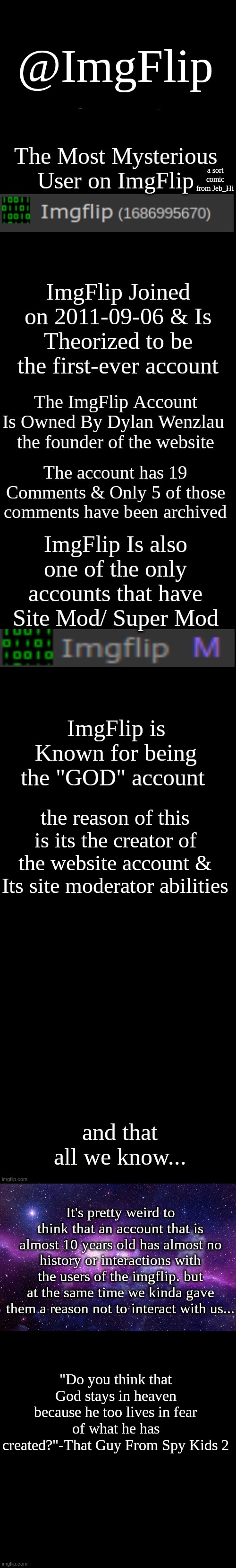 ImgFlip | @ImgFlip; a sort comic from Jeb_Hi; the reason of this is its the creator of the website account & Its site moderator abilities; and that all we know... It's pretty weird to think that an account that is almost 10 years old has almost no history or interactions with the users of the imgflip. but at the same time we kinda gave them a reason not to interact with us... "Do you think that God stays in heaven because he too lives in fear of what he has created?"-That Guy From Spy Kids 2 | image tagged in black plain template,theory | made w/ Imgflip meme maker