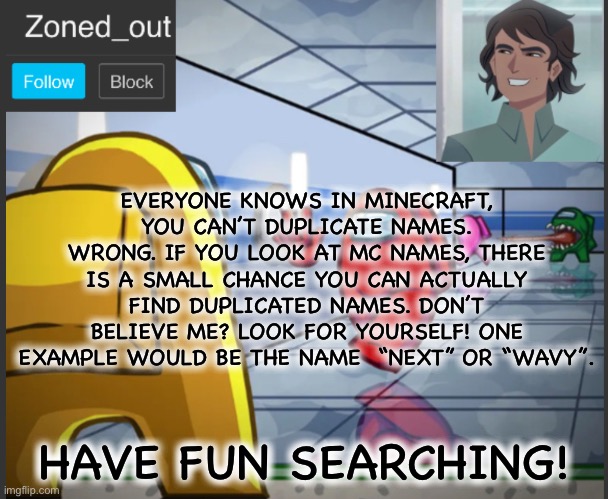Credit to Dream’s duplicated accounts video! | EVERYONE KNOWS IN MINECRAFT, YOU CAN’T DUPLICATE NAMES. WRONG. IF YOU LOOK AT MC NAMES, THERE IS A SMALL CHANCE YOU CAN ACTUALLY FIND DUPLICATED NAMES. DON’T BELIEVE ME? LOOK FOR YOURSELF! ONE EXAMPLE WOULD BE THE NAME  “NEXT” OR “WAVY”. HAVE FUN SEARCHING! | image tagged in dream,youtube,minecraft,name | made w/ Imgflip meme maker