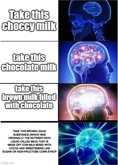 Expanding Brain Meme | Take this choccy milk; take this chocolate milk; take this brown milk filled with chocolate; TAKE THIS BROWN LIQUID SUBSTANCE (WHICH WAS ORIGINALLY THE NUTRIENT-RICH LIQUID CALLED MILK) THAT IS MADE OFF COW MILK MIXED WITH COCOA AND SWEETENERS LIKE SUGAR OR HIGH-FRUCTOSE CORN SYRUP | image tagged in memes,expanding brain | made w/ Imgflip meme maker