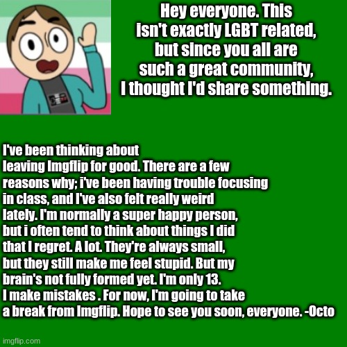 Update | Hey everyone. This isn't exactly LGBT related, but since you all are such a great community, I thought I'd share something. I've been thinking about leaving Imgflip for good. There are a few reasons why; i've been having trouble focusing in class, and I've also felt really weird lately. I'm normally a super happy person, but i often tend to think about things I did that I regret. A lot. They're always small, but they still make me feel stupid. But my brain's not fully formed yet. I'm only 13. I make mistakes . For now, I'm going to take a break from Imgflip. Hope to see you soon, everyone. -Octo | image tagged in blank green template | made w/ Imgflip meme maker