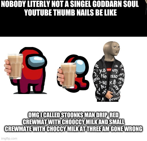 wight | NOBODY LITERLY NOT A SINGEL GODDARN SOUL 
YOUTUBE THUMB NAILS BE LIKE; OMG I CALLED STOONKS MAN DRIP  RED CREWMAT WITH CHOOCCY MILK AND SMALL CREWMATE WITH CHOCCY MILK AT THREE AM GONE WRONG | image tagged in wight | made w/ Imgflip meme maker