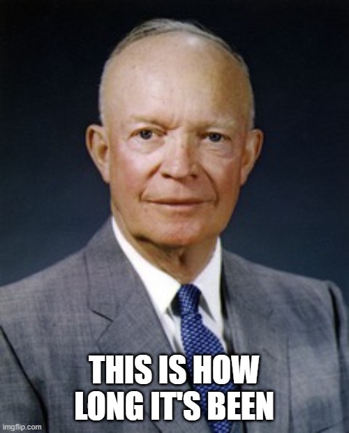 Dwight D. Eisenhower | THIS IS HOW LONG IT'S BEEN | image tagged in dwight d eisenhower | made w/ Imgflip meme maker