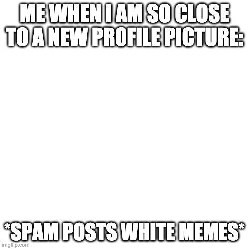 yep i just did that | ME WHEN I AM SO CLOSE TO A NEW PROFILE PICTURE:; *SPAM POSTS WHITE MEMES* | image tagged in memes,blank transparent square | made w/ Imgflip meme maker