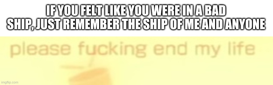 the sad truth. | IF YOU FELT LIKE YOU WERE IN A BAD SHIP, JUST REMEMBER THE SHIP OF ME AND ANYONE | image tagged in memes,funny,shipping,truth | made w/ Imgflip meme maker