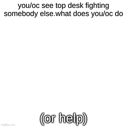 top desk | you/oc see top desk fighting somebody else.what does you/oc do; (or help) | image tagged in memes,blank transparent square | made w/ Imgflip meme maker