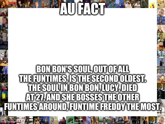 Blank White Template | AU FACT; BON BON'S SOUL, OUT OF ALL THE FUNTIMES, IS THE SECOND OLDEST. THE SOUL IN BON BON, LUCY, DIED AT 27, AND SHE BOSSES THE OTHER FUNTIMES AROUND, FUNTIME FREDDY THE MOST. | image tagged in blank white template | made w/ Imgflip meme maker