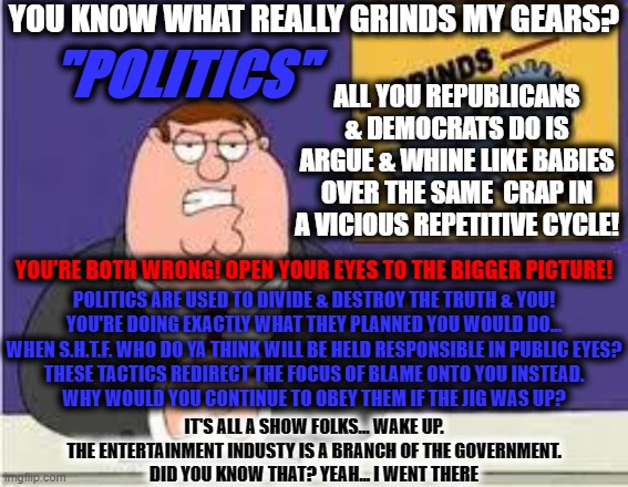 Discussion is an exchange of knowledge; an argument is an exchange if ignorance. | YOU KNOW WHAT REALLY GRINDS MY GEARS? "POLITICS"; ALL YOU REPUBLICANS & DEMOCRATS DO IS ARGUE & WHINE LIKE BABIES OVER THE SAME  CRAP IN A VICIOUS REPETITIVE CYCLE! YOU'RE BOTH WRONG! OPEN YOUR EYES TO THE BIGGER PICTURE! POLITICS ARE USED TO DIVIDE & DESTROY THE TRUTH & YOU!
YOU'RE DOING EXACTLY WHAT THEY PLANNED YOU WOULD DO...
WHEN S.H.T.F. WHO DO YA THINK WILL BE HELD RESPONSIBLE IN PUBLIC EYES?
THESE TACTICS REDIRECT THE FOCUS OF BLAME ONTO YOU INSTEAD.
WHY WOULD YOU CONTINUE TO OBEY THEM IF THE JIG WAS UP? IT'S ALL A SHOW FOLKS... WAKE UP.
THE ENTERTAINMENT INDUSTY IS A BRANCH OF THE GOVERNMENT. DID YOU KNOW THAT? YEAH... I WENT THERE | image tagged in you know what really grinds my gears,politics,think about it,sheep,nwo,memes | made w/ Imgflip meme maker