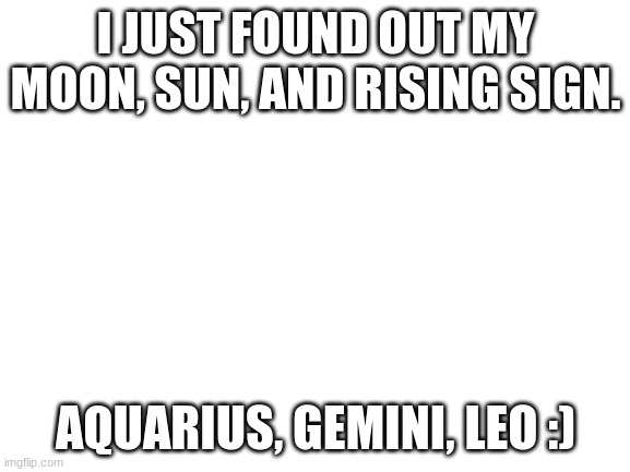 lol | I JUST FOUND OUT MY MOON, SUN, AND RISING SIGN. AQUARIUS, GEMINI, LEO :) | image tagged in blank white template | made w/ Imgflip meme maker