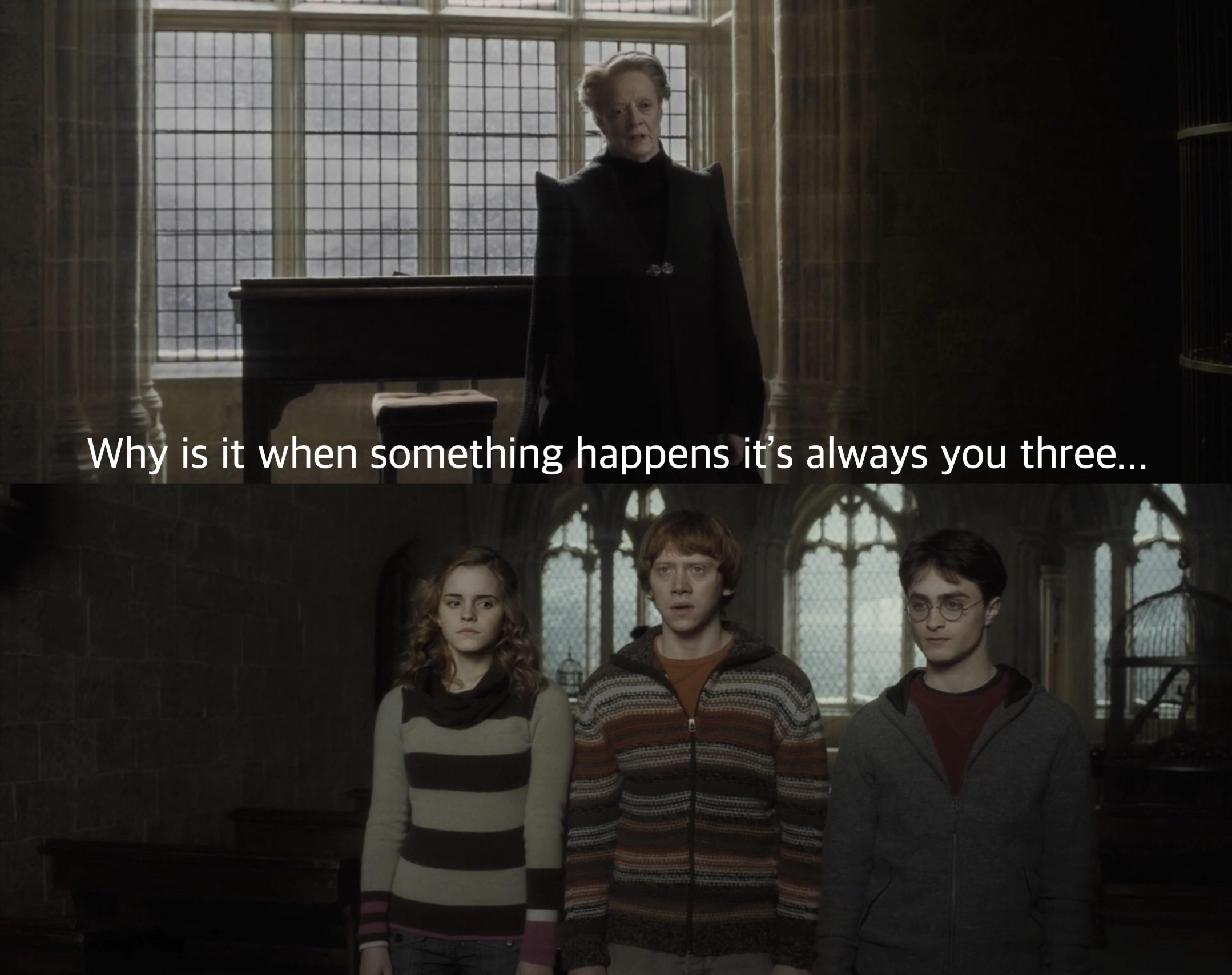 It s always you need. Why when something happens it is always you three. Harry Potter why is it always you three. Always you.