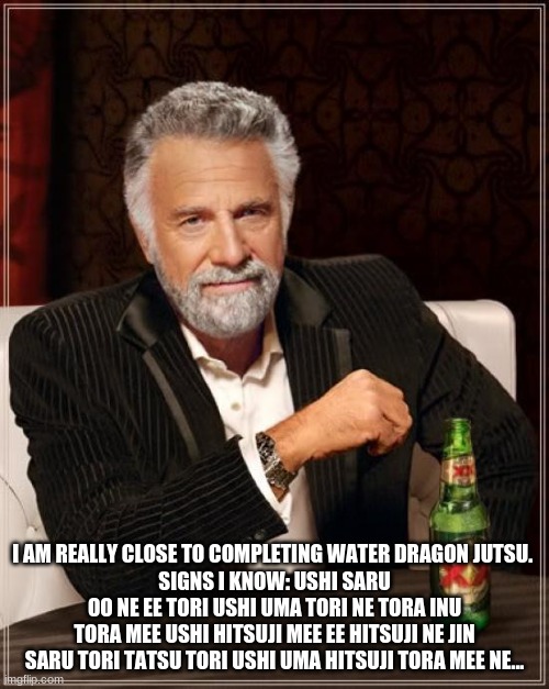for those of you who are trying to learn them... | I AM REALLY CLOSE TO COMPLETING WATER DRAGON JUTSU. 
SIGNS I KNOW: USHI SARU OO NE EE TORI USHI UMA TORI NE TORA INU TORA MEE USHI HITSUJI MEE EE HITSUJI NE JIN SARU TORI TATSU TORI USHI UMA HITSUJI TORA MEE NE... | image tagged in memes,the most interesting man in the world | made w/ Imgflip meme maker