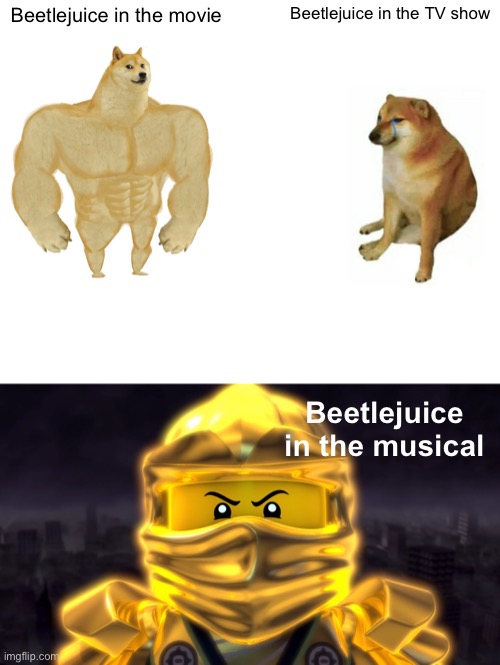 Beetlejuice hehe | Beetlejuice in the movie; Beetlejuice in the TV show; Beetlejuice in the musical | image tagged in memes,buff doge vs cheems,golden ninja | made w/ Imgflip meme maker
