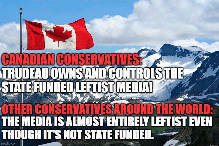 The problem isn't just Trudeau, it's the ideology | CANADIAN CONSERVATIVES:; TRUDEAU OWNS AND CONTROLS THE
STATE FUNDED LEFTIST MEDIA! OTHER CONSERVATIVES AROUND THE WORLD:; THE MEDIA IS ALMOST ENTIRELY LEFTIST EVEN
THOUGH IT'S NOT STATE FUNDED. | image tagged in canada,trudeau,justin trudeau,leftists,canadian politics,conservatives | made w/ Imgflip meme maker