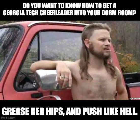 Cheerleader | DO YOU WANT TO KNOW HOW TO GET A GEORGIA TECH CHEERLEADER INTO YOUR DORM ROOM? GREASE HER HIPS, AND PUSH LIKE HELL. | image tagged in almost politically correct redneck | made w/ Imgflip meme maker