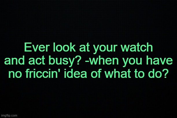 . | Ever look at your watch and act busy? -when you have no friccin' idea of what to do? | made w/ Imgflip meme maker