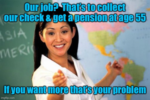 Unhelpful High School Teacher Meme | Our job?  That’s to collect our check & get a pension at age 55 If you want more that’s your problem | image tagged in memes,unhelpful high school teacher | made w/ Imgflip meme maker