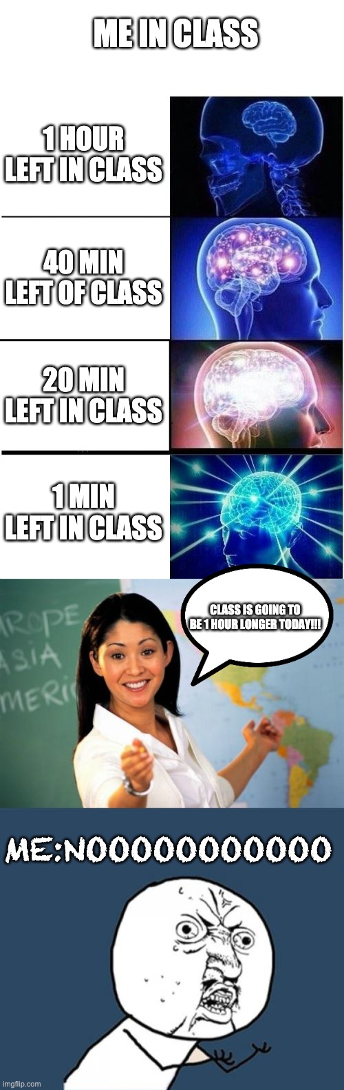 Class | ME IN CLASS; 1 HOUR LEFT IN CLASS; 40 MIN LEFT OF CLASS; 20 MIN LEFT IN CLASS; 1 MIN LEFT IN CLASS; CLASS IS GOING TO BE 1 HOUR LONGER TODAY!!! ME:NOOOOOOOOOOO | image tagged in blank white template,memes,expanding brain,unhelpful high school teacher,y u no | made w/ Imgflip meme maker