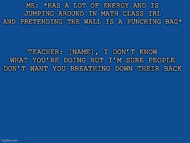 E | ME: *HAS A LOT OF ENERGY AND IS JUMPING AROUND IN MATH CLASS IRL AND PRETENDING THE WALL IS A PUNCHING BAG*; TEACHER: [NAME], I DON’T KNOW WHAT YOU’RE DOING BUT I’M SURE PEOPLE DON’T WANT YOU BREATHING DOWN THEIR BACK | image tagged in slate blue solid color background | made w/ Imgflip meme maker