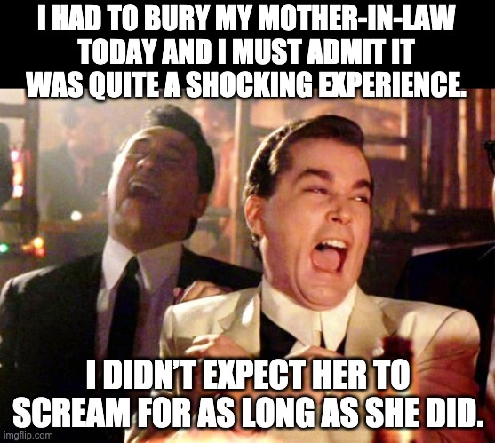 Bury her |  I HAD TO BURY MY MOTHER-IN-LAW TODAY AND I MUST ADMIT IT WAS QUITE A SHOCKING EXPERIENCE. I DIDN’T EXPECT HER TO SCREAM FOR AS LONG AS SHE DID. | image tagged in goodfellas laugh | made w/ Imgflip meme maker