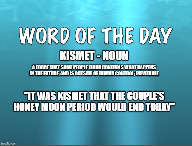 Word of The Day | KISMET - NOUN; A FORCE THAT SOME PEOPLE THINK CONTROLS WHAT HAPPENS IN THE FUTURE, AND IS OUTSIDE OF HUMAN CONTROL; INEVITABLE; "IT WAS KISMET THAT THE COUPLE'S HONEY MOON PERIOD WOULD END TODAY" | image tagged in word of the day,definition | made w/ Imgflip meme maker