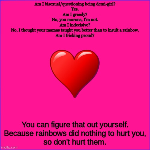 We are all beautiful rainbows. You would never hurt a rainbow, would you? | Am I bisexual/questioning being demi-girl?
Yes.
Am I greedy?
No, you morons, I'm not.
Am I indecisive?
No, I thought your mamas taught you better than to insult a rainbow.
Am I fricking proud? You can figure that out yourself.
Because rainbows did nothing to hurt you,
so don't hurt them. | image tagged in lgbtq,emu | made w/ Imgflip meme maker