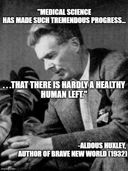 Aldous Huxley Brave New World | "MEDICAL SCIENCE HAS MADE SUCH TREMENDOUS PROGRESS... . . .THAT THERE IS HARDLY A HEALTHY HUMAN LEFT."; -ALDOUS HUXLEY, 
AUTHOR OF BRAVE NEW WORLD (1932) | image tagged in aldous huxley | made w/ Imgflip meme maker