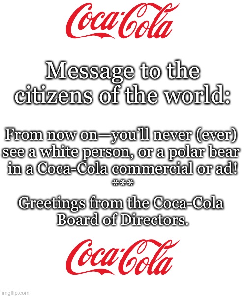 No more white people or polar bears in Coca-Cola commercials/ads. | Message to the
citizens of the world:; From now on—you’ll never (ever) 
see a white person, or a polar bear 
in a Coca-Cola commercial or ad!
***
Greetings from the Coca-Cola 
Board of Directors. | image tagged in coca cola,coke,coke can,woke,leftists | made w/ Imgflip meme maker