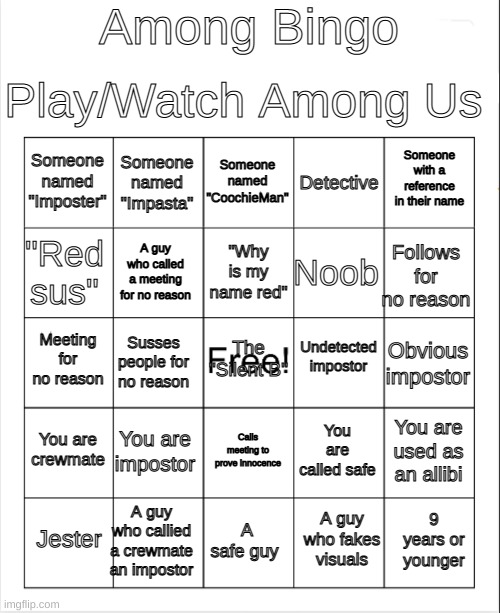 LuckyGuy17's Among Us Bingo | Among Bingo; Play/Watch Among Us; Someone named "CoochieMan"; Someone named "Impasta"; Someone with a reference in their name; Someone named "Imposter"; Detective; "Why is my name red"; "Red sus"; Follows for no reason; Noob; A guy who called a meeting for no reason; Undetected impostor; The "Silent B"; Meeting for no reason; Obvious impostor; Susses people for no reason; You are crewmate; You are impostor; You are used as an allibi; You are called safe; Calls meeting to prove innocence; A guy who callied a crewmate an impostor; 9 years or younger; Jester; A safe guy; A guy who fakes visuals | image tagged in blank bingo,among us,bingo | made w/ Imgflip meme maker