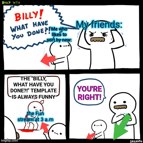 Plz tell me I'm not the only one | My friends:; Me who likes to sort by new:; THE "BILLY, WHAT HAVE YOU DONE?!" TEMPLATE IS ALWAYS FUNNY; YOU'RE RIGHT! the Fun stream at 3 a.m | image tagged in billy what have you done,imgflip,ironic,fun stream,upvotes,downvote | made w/ Imgflip meme maker
