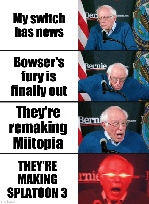 this is probably just me |  My switch has news; Bowser's fury is finally out; They're remaking Miitopia; THEY'RE MAKING SPLATOON 3 | image tagged in bernie sanders reaction nuked | made w/ Imgflip meme maker