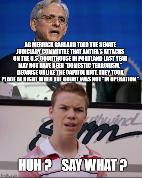 Double standard, much? | AG MERRICK GARLAND TOLD THE SENATE JUDICIARY COMMITTEE THAT ANTIFA’S ATTACKS ON THE U.S. COURTHOUSE IN PORTLAND LAST YEAR MAY NOT HAVE BEEN “DOMESTIC TERRORISM,” BECAUSE UNLIKE THE CAPITOL RIOT, THEY TOOK PLACE AT NIGHT WHEN THE COURT WAS NOT “IN OPERATION.”; HUH ?    SAY WHAT ? | image tagged in ag garland,portland,riot,antifa,blm,biden | made w/ Imgflip meme maker