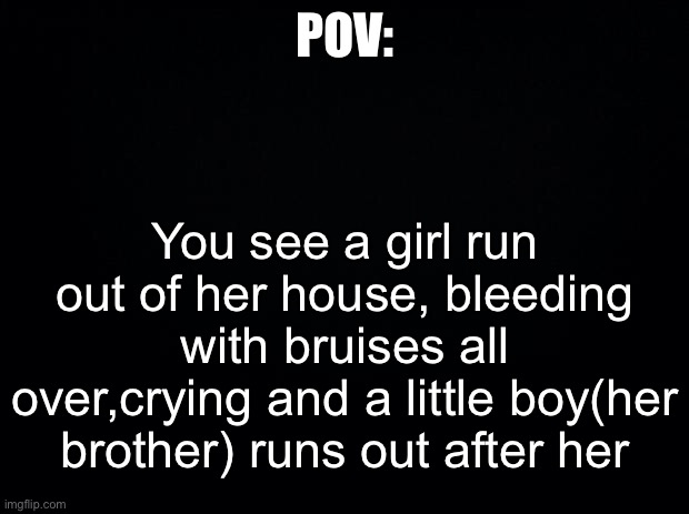 Black background | POV:; You see a girl run out of her house, bleeding with bruises all over,crying and a little boy(her brother) runs out after her | image tagged in black background | made w/ Imgflip meme maker