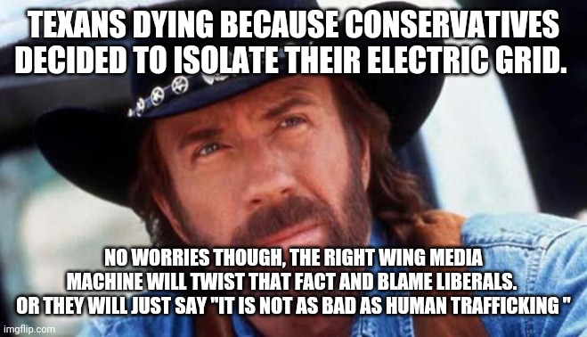 Conservatives ready to deflect | TEXANS DYING BECAUSE CONSERVATIVES DECIDED TO ISOLATE THEIR ELECTRIC GRID. NO WORRIES THOUGH, THE RIGHT WING MEDIA MACHINE WILL TWIST THAT FACT AND BLAME LIBERALS. 
OR THEY WILL JUST SAY "IT IS NOT AS BAD AS HUMAN TRAFFICKING " | image tagged in texas,conservatives,republicans,maga,trump supporters,donald trump | made w/ Imgflip meme maker