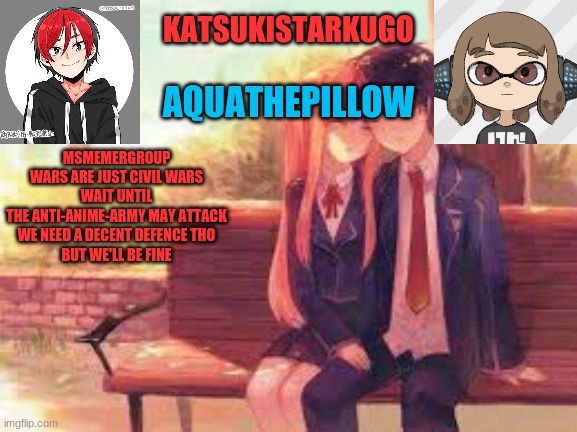KatsukiStarkugoXAquathepillow | MSMEMERGROUP WARS ARE JUST CIVIL WARS
WAIT UNTIL THE ANTI-ANIME-ARMY MAY ATTACK
WE NEED A DECENT DEFENCE THO
BUT WE'LL BE FINE | image tagged in katsukistarkugoxaquathepillow | made w/ Imgflip meme maker