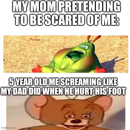 Looking for the other guys that are going on with me lol lol | MY MOM PRETENDING TO BE SCARED OF ME:; 5 YEAR OLD ME SCREAMING LIKE MY DAD DID WHEN HE HURT HIS FOOT | image tagged in memes,blank transparent square | made w/ Imgflip meme maker