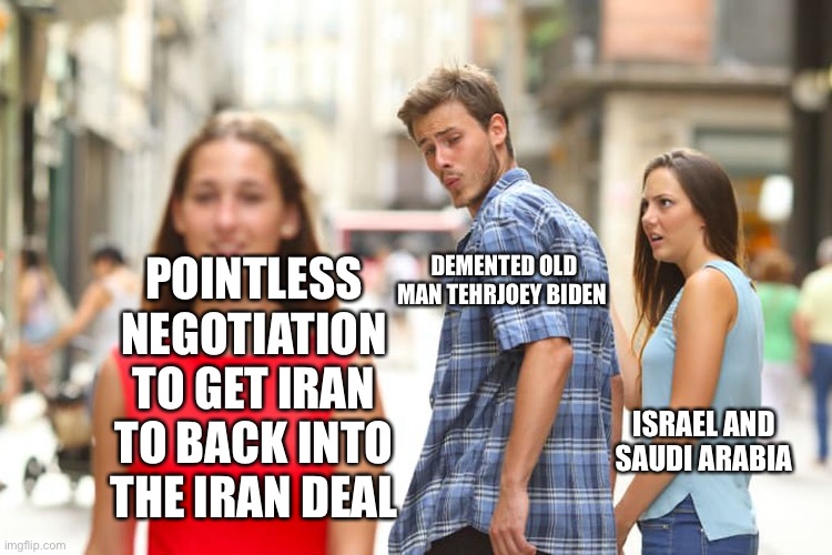 Geopolitics | POINTLESS NEGOTIATION TO GET IRAN TO BACK INTO THE IRAN DEAL; DEMENTED OLD MAN TEHRAN JOEY BIDEN; ISRAEL AND SAUDI ARABIA | image tagged in memes,distracted boyfriend | made w/ Imgflip meme maker