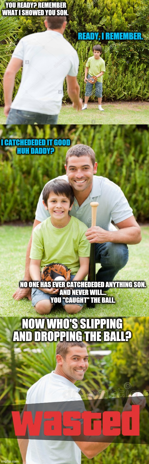 You may be a parent if you get the pun | YOU READY? REMEMBER WHAT I SHOWED YOU SON. READY, I REMEMBER. I CATCHEDEDED IT GOOD
HUH DADDY? NO ONE HAS EVER CATCHEDEDED ANYTHING SON.
AND NEVER WILL...
YOU "CAUGHT" THE BALL. NOW WHO'S SLIPPING AND DROPPING THE BALL? | image tagged in dad jokes,memes,funny,baseball,parenting,hit or miss | made w/ Imgflip meme maker