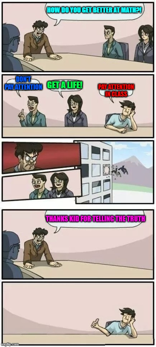 Boardroom Meeting Suggestion 2 | HOW DO YOU GET BETTER AT MATH?! DON'T PAY ATTENTION; GET A LIFE! PAY ATTENTION IN CLASS; THANKS KID FOR TELLING THE TRUTH | image tagged in boardroom meeting suggestion 2 | made w/ Imgflip meme maker